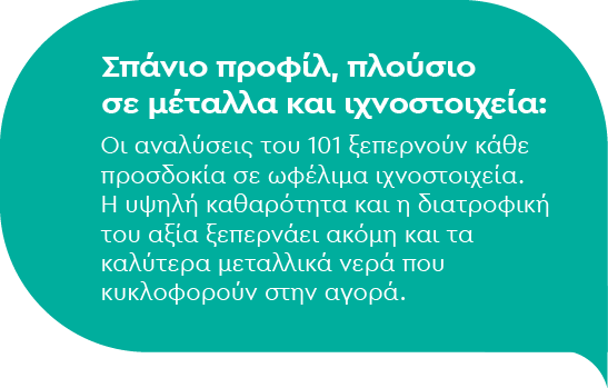 Σπάνιο προφίλ, πλούσιο σε μέταλλα και ιχνοστοιχεία: Οι αναλύσεις του 101 ξεπερνούν κάθε προσδοκία σε ωφέλιμα ιχνοστοιχεία. Η υψηλή καθαρότητα και η διατροφική του αξία ξεπερνάει ακόμη και τα καλύτερα μεταλλικά νερά που κυκλοφορούν στην αγορά.