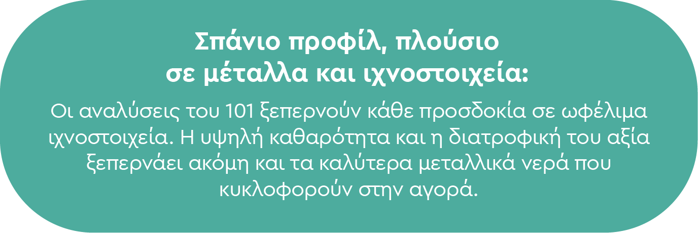 Σπάνιο προφίλ, πλούσιο σε μέταλλα και ιχνοστοιχεία: Οι αναλύσεις του 101 ξεπερνούν κάθε προσδοκία σε ωφέλιμα ιχνοστοιχεία. Η υψηλή καθαρότητα και η διατροφική του αξία ξεπερνάει ακόμη και τα καλύτερα μεταλλικά νερά που κυκλοφορούν στην αγορά.